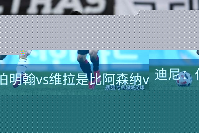 迪尼：伯明翰vs维拉是比阿森纳vs热刺更大的德比
